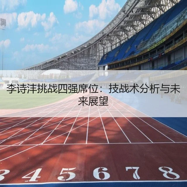 李诗沣挑战四强席位：技战术分析与未来展望