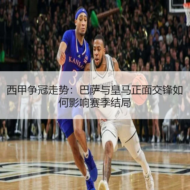 西甲争冠走势：巴萨与皇马正面交锋如何影响赛季结局
