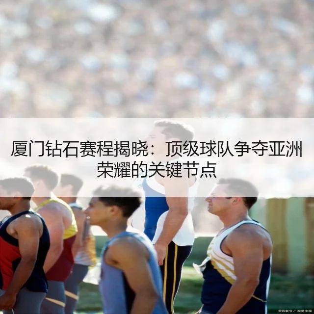 厦门钻石赛程揭晓:顶级球队争夺亚洲荣耀的关键节点